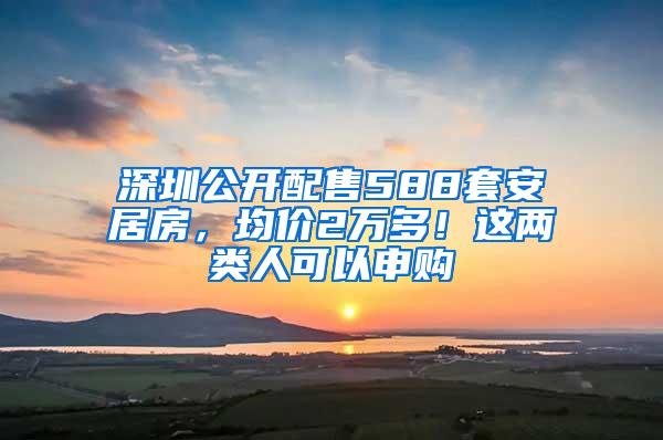 深圳公开配售588套安居房，均价2万多！这两类人可以申购