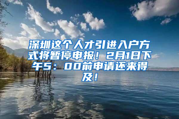 深圳这个人才引进入户方式将暂停申报！2月1日下午5：00前申请还来得及！