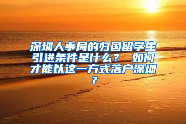 深圳人事局的归国留学生引进条件是什么？ 如何才能以这一方式落户深圳？