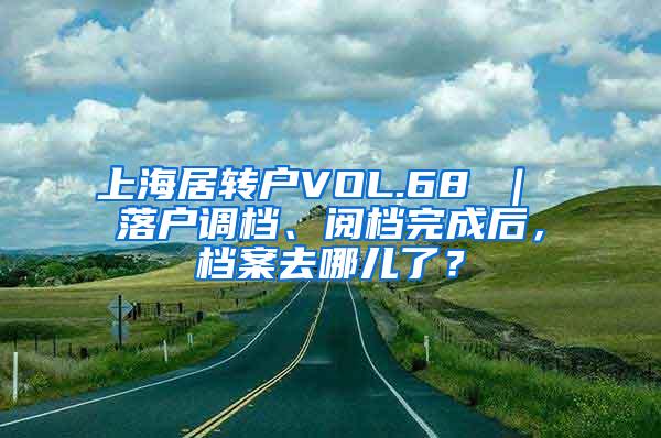 上海居转户VOL.68 ｜ 落户调档、阅档完成后，档案去哪儿了？