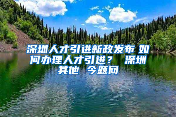 深圳人才引进新政发布　如何办理人才引进？ 深圳其他 今题网