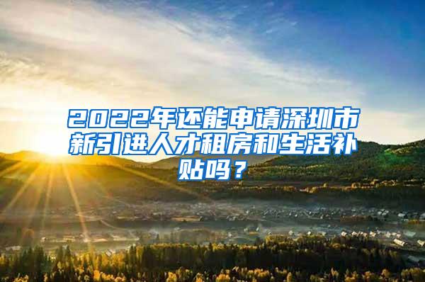 2022年还能申请深圳市新引进人才租房和生活补贴吗？