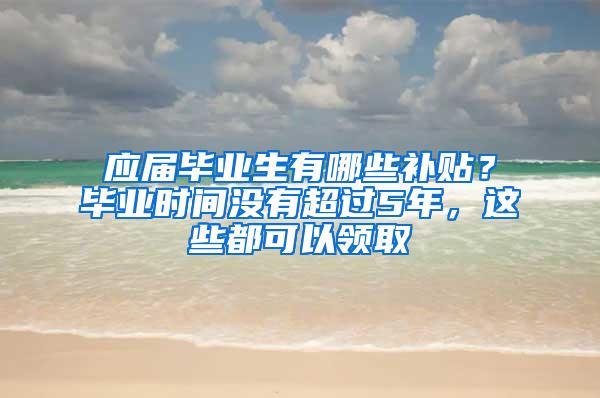 应届毕业生有哪些补贴？毕业时间没有超过5年，这些都可以领取