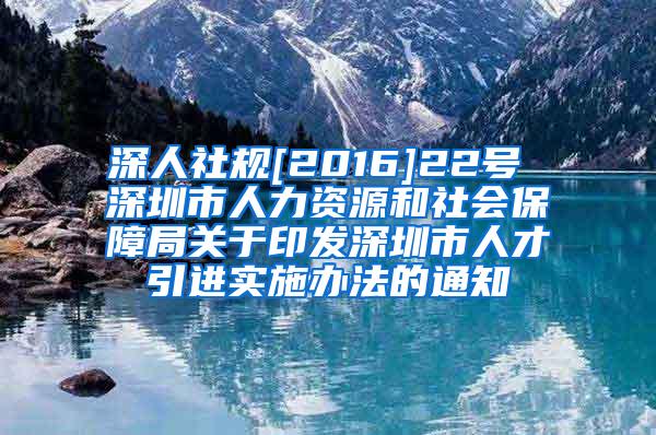 深人社规[2016]22号 深圳市人力资源和社会保障局关于印发深圳市人才引进实施办法的通知