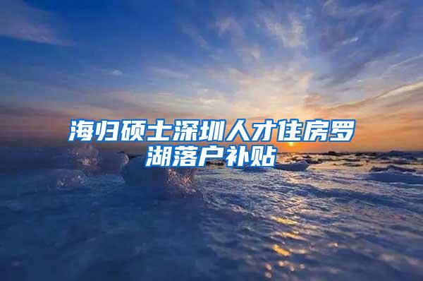 海归硕士深圳人才住房罗湖落户补贴