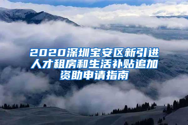 2020深圳宝安区新引进人才租房和生活补贴追加资助申请指南