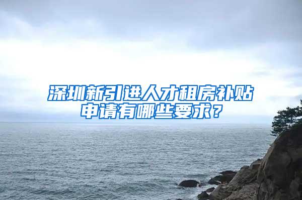 深圳新引进人才租房补贴申请有哪些要求？