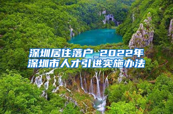 深圳居住落户_2022年深圳市人才引进实施办法