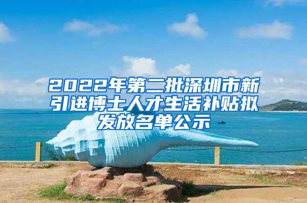 2022年第二批深圳市新引进博士人才生活补贴拟发放名单公示