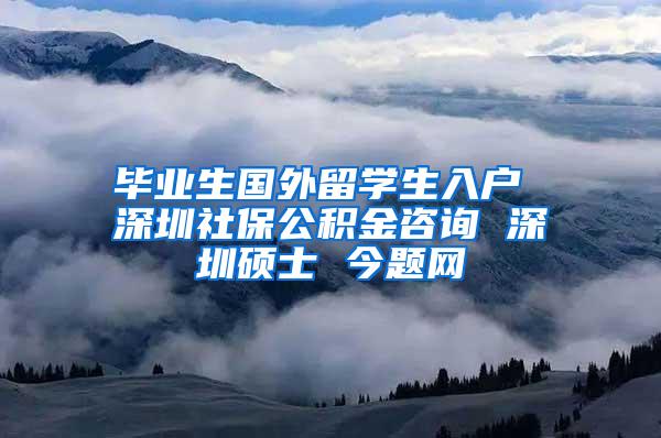 毕业生国外留学生入户 深圳社保公积金咨询 深圳硕士 今题网