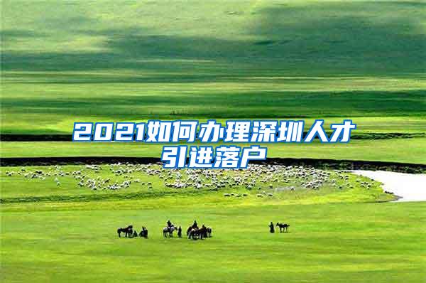 2021如何办理深圳人才引进落户