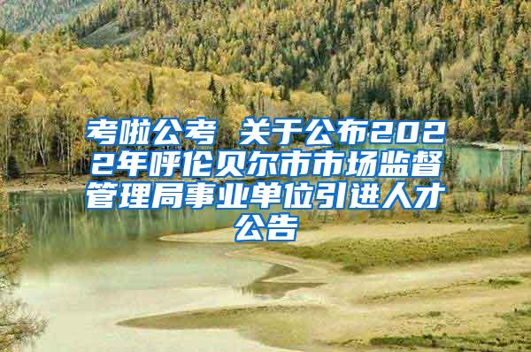 考啦公考 关于公布2022年呼伦贝尔市市场监督管理局事业单位引进人才公告