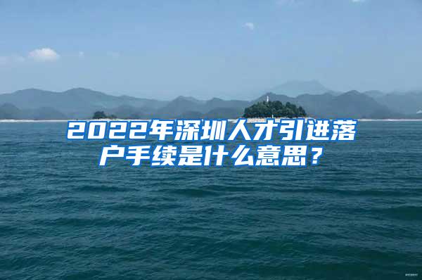 2022年深圳人才引进落户手续是什么意思？