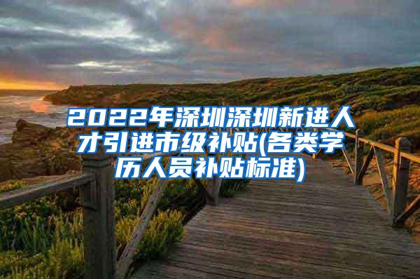 2022年深圳深圳新进人才引进市级补贴(各类学历人员补贴标准)