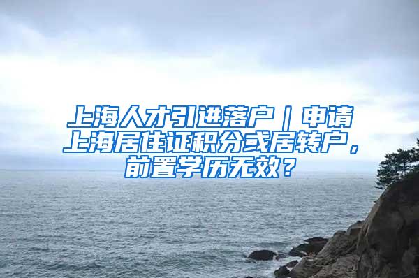 上海人才引进落户｜申请上海居住证积分或居转户，前置学历无效？