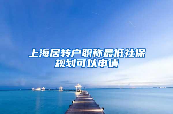 上海居转户职称最低社保规划可以申请