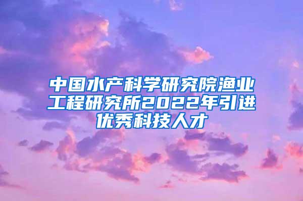 中国水产科学研究院渔业工程研究所2022年引进优秀科技人才
