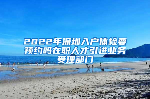 2022年深圳入户体检要预约吗在职人才引进业务受理部门