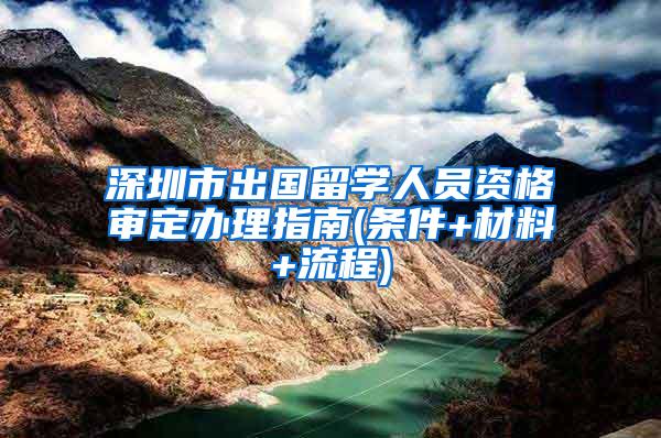 深圳市出国留学人员资格审定办理指南(条件+材料+流程)