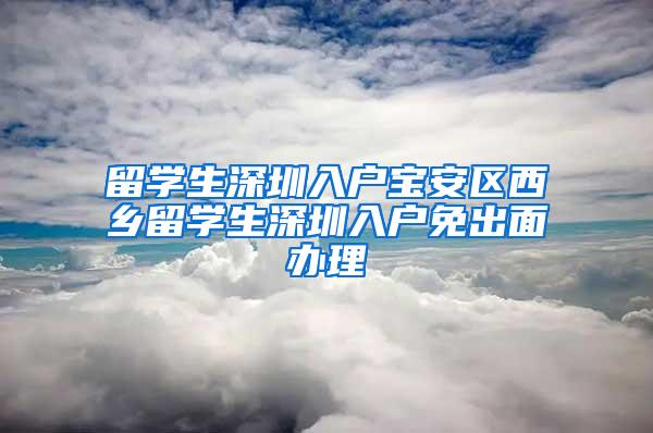 留学生深圳入户宝安区西乡留学生深圳入户免出面办理