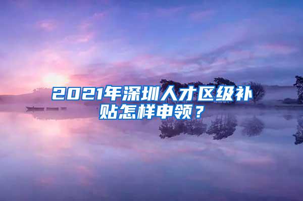 2021年深圳人才区级补贴怎样申领？
