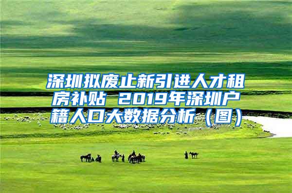 深圳拟废止新引进人才租房补贴 2019年深圳户籍人口大数据分析（图）