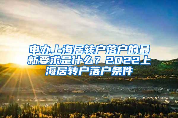申办上海居转户落户的最新要求是什么？2022上海居转户落户条件