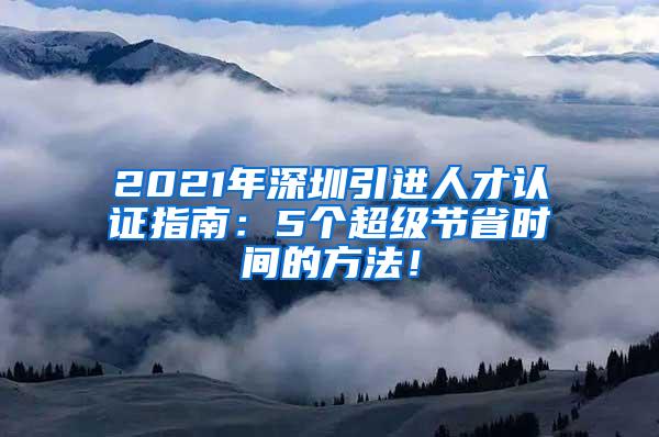 2021年深圳引进人才认证指南：5个超级节省时间的方法！
