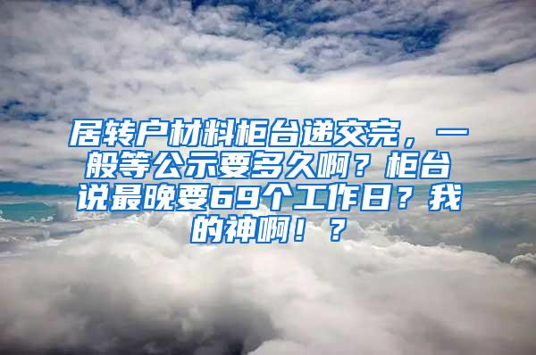 居转户材料柜台递交完，一般等公示要多久啊？柜台说最晚要69个工作日？我的神啊！？