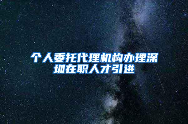 个人委托代理机构办理深圳在职人才引进