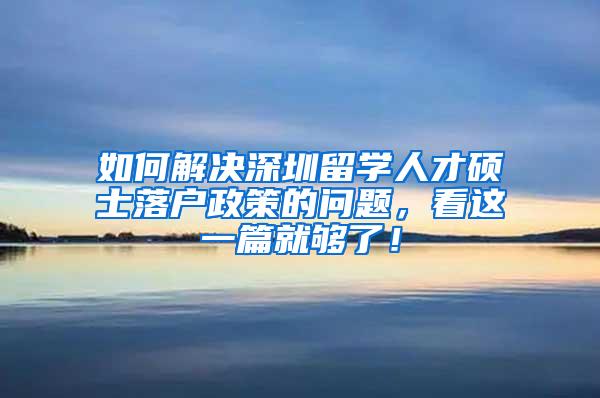 如何解决深圳留学人才硕士落户政策的问题，看这一篇就够了！