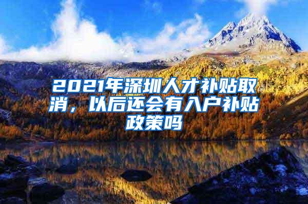 2021年深圳人才补贴取消，以后还会有入户补贴政策吗