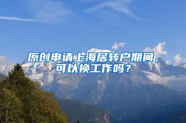 原创申请上海居转户期间，可以换工作吗？