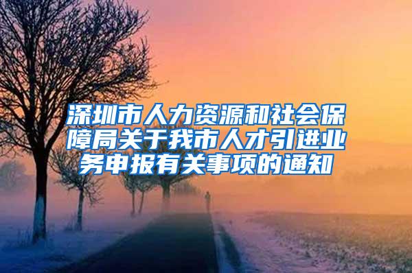 深圳市人力资源和社会保障局关于我市人才引进业务申报有关事项的通知