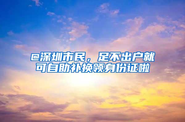 @深圳市民，足不出户就可自助补换领身份证啦