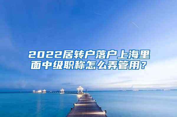 2022居转户落户上海里面中级职称怎么弄管用？