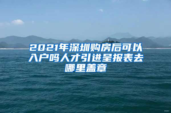 2021年深圳购房后可以入户吗人才引进呈报表去哪里盖章