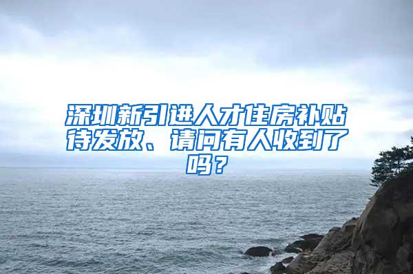 深圳新引进人才住房补贴待发放、请问有人收到了吗？