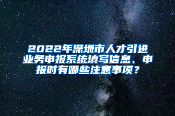 2022年深圳市人才引进业务申报系统填写信息、申报时有哪些注意事项？