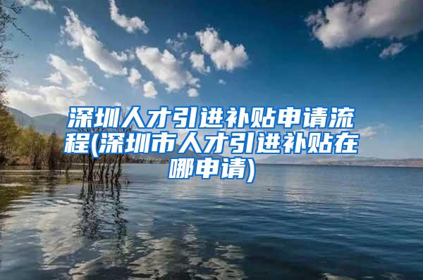 深圳人才引进补贴申请流程(深圳市人才引进补贴在哪申请)