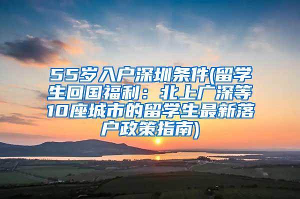 55岁入户深圳条件(留学生回国福利：北上广深等10座城市的留学生最新落户政策指南)