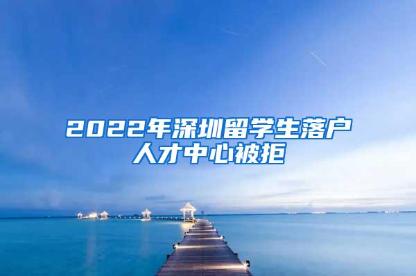 2022年深圳留学生落户人才中心被拒
