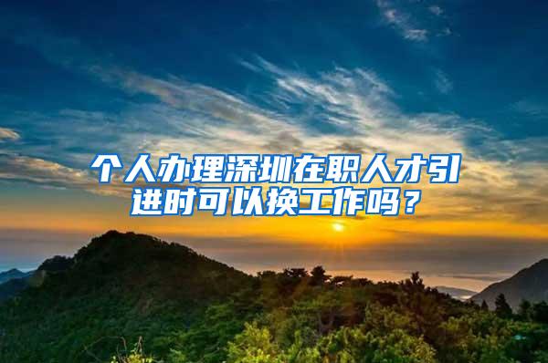 个人办理深圳在职人才引进时可以换工作吗？