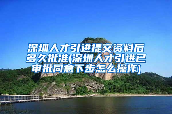 深圳人才引进提交资料后多久批准(深圳人才引进已审批同意下步怎么操作)