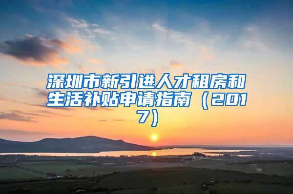 深圳市新引进人才租房和生活补贴申请指南（2017）