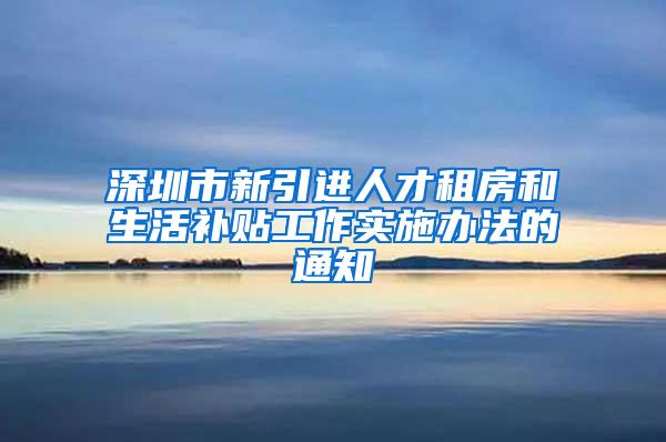 深圳市新引进人才租房和生活补贴工作实施办法的通知