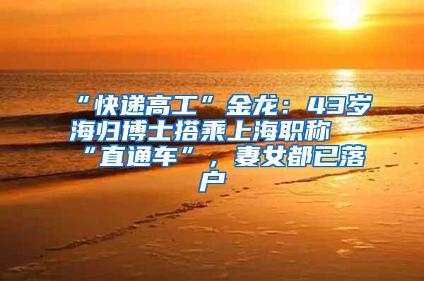 “快递高工”金龙：43岁海归博士搭乘上海职称“直通车”，妻女都已落户