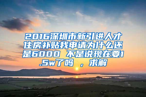 2016深圳市新引进人才住房补贴我申请为什么还是6000 不是说现在要1.5w了吗 ，求解