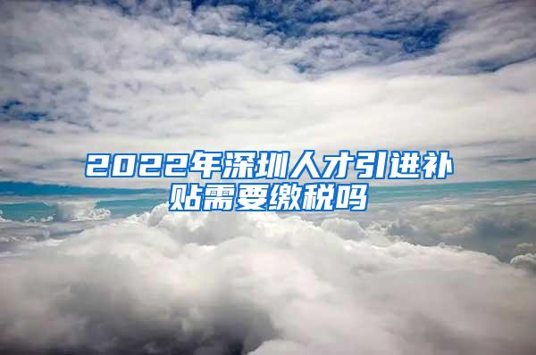 2022年深圳人才引进补贴需要缴税吗