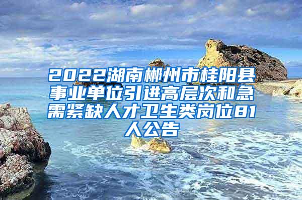 2022湖南郴州市桂阳县事业单位引进高层次和急需紧缺人才卫生类岗位81人公告